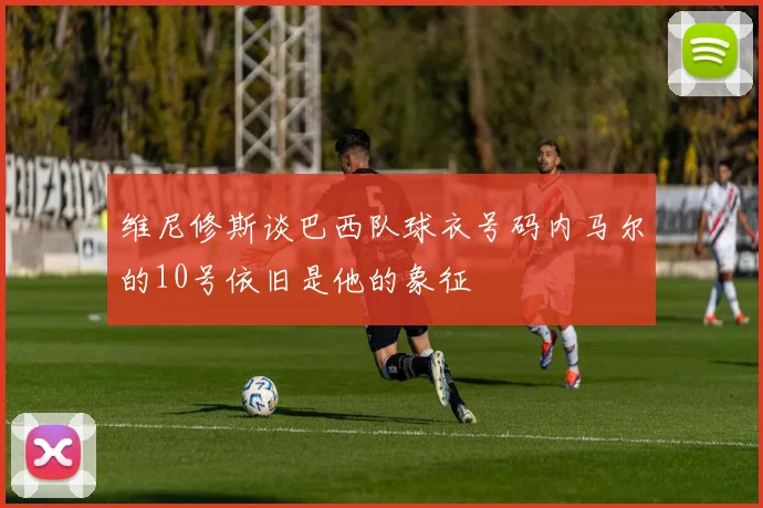 维尼修斯谈巴西队球衣号码内马尔的10号依旧是他的象征
