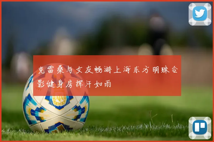 克雷桑与女友畅游上海东方明珠合影健身房挥汗如雨
