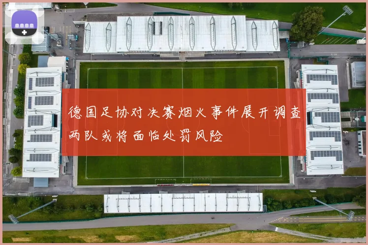 德国足协对决赛烟火事件展开调查两队或将面临处罚风险