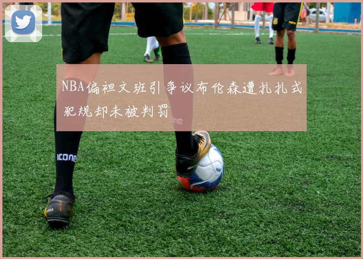NBA偏袒文班引争议布伦森遭扎扎式犯规却未被判罚