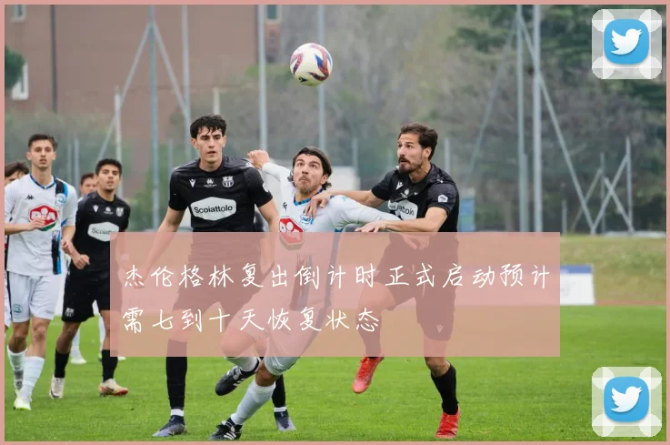 杰伦格林复出倒计时正式启动预计需七到十天恢复状态