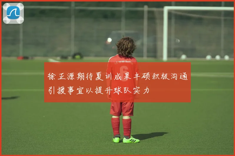徐正源期待夏训成果丰硕积极沟通引援事宜以提升球队实力
