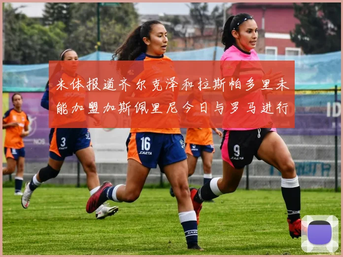 米体报道齐尔克泽和拉斯帕多里未能加盟加斯佩里尼今日与罗马进行会谈