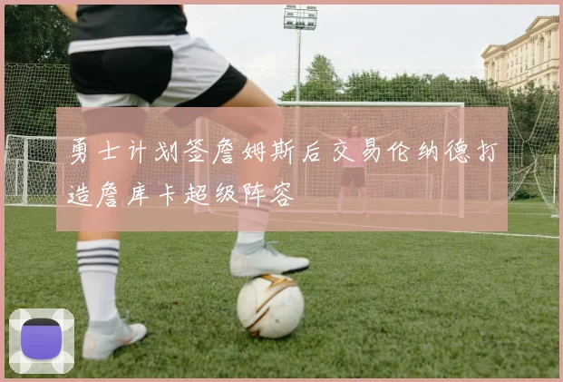 勇士计划签詹姆斯后交易伦纳德打造詹库卡超级阵容