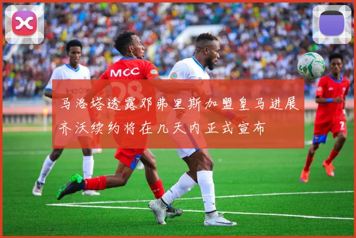 马洛塔透露邓弗里斯加盟皇马进展齐沃续约将在几天内正式宣布