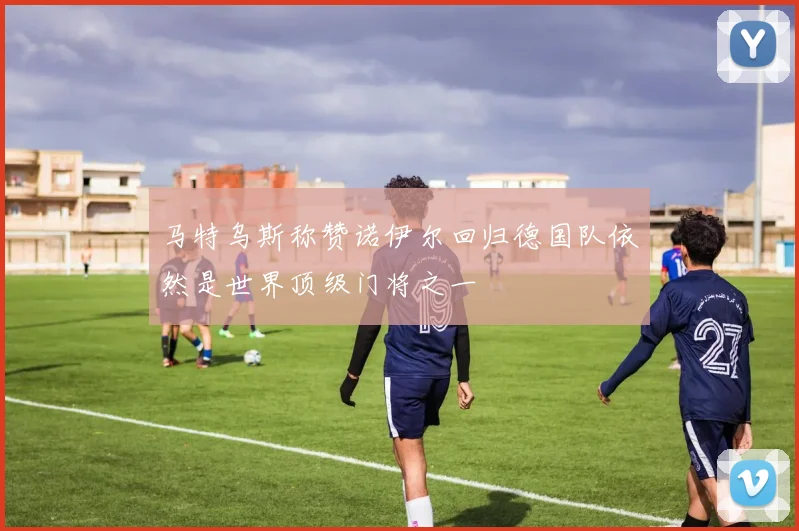 马特乌斯称赞诺伊尔回归德国队依然是世界顶级门将之一