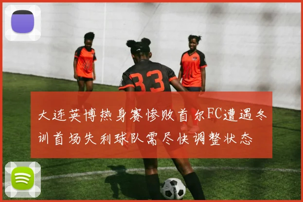 大连英博热身赛惨败首尔FC遭遇冬训首场失利球队需尽快调整状态