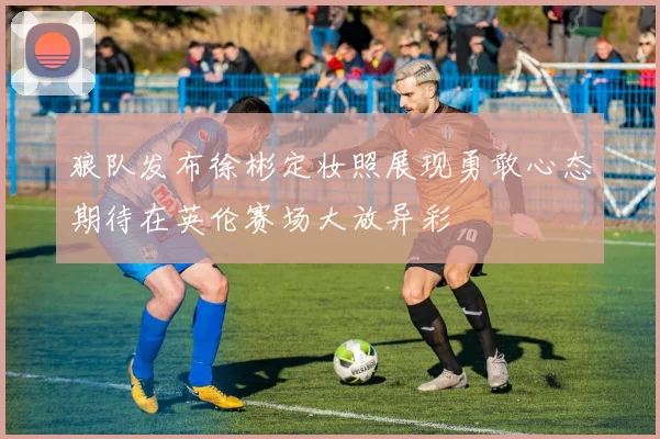 狼队发布徐彬定妆照展现勇敢心态期待在英伦赛场大放异彩