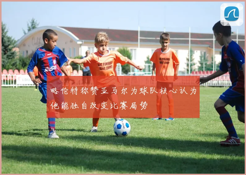 略伦特称赞亚马尔为球队核心认为他能独自改变比赛局势