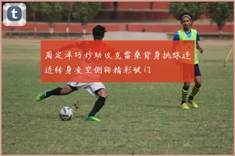 周定洋巧妙助攻克雷桑背身挑球连连转身凌空侧钩精彩破门