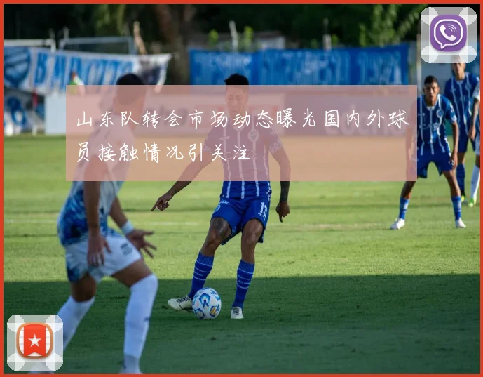 山东队转会市场动态曝光国内外球员接触情况引关注